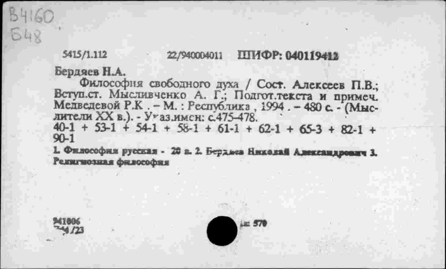 ﻿5415/1.112	22/940004011 ШИФР: 040119413
Бердяев НА.
Философия свободного духа / Сост. Алексеев П.В.; Вступ.ст. Мыслив ченк о А. Г.; Подгот.текста и примеч. Медведевой Р.К . - М.: Республика , 1994 . - 480 с - (Мыслители XX в.). - У’-азлмсн: а475-478.
40-1 + 53-1 + 54-1 + 58-1 + 61-1 + 62-1 + 65-3 + 82-1 + 90-1
1» Фклоеофня русская - 20 а. 2. Берджа НжжвааД А аяягаа аресте 1 Рслкгяозяая философа*
МММ
■^4/23
1с ЯП